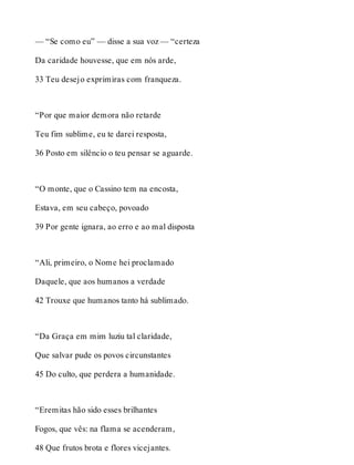 — “Se como eu” — disse a sua voz — “certeza 
Da caridade houvesse, que em nós arde, 
33 Teu desejo exprimiras com franqueza. 
“Por que maior demora não retarde 
Teu fim sublime, eu te darei resposta, 
36 Posto em silêncio o teu pensar se aguarde. 
“O monte, que o Cassino tem na encosta, 
Estava, em seu cabeço, povoado 
39 Por gente ignara, ao erro e ao mal disposta 
“Ali, primeiro, o Nome hei proclamado 
Daquele, que aos humanos a verdade 
42 Trouxe que humanos tanto há sublimado. 
“Da Graça em mim luziu tal claridade, 
Que salvar pude os povos circunstantes 
45 Do culto, que perdera a humanidade. 
“Eremitas hão sido esses brilhantes 
Fogos, que vês: na flama se acenderam, 
48 Que frutos brota e flores vicejantes. 
 