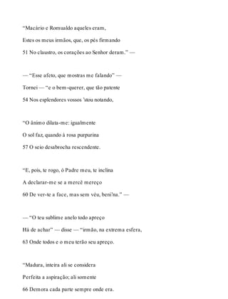 “Macário e Romualdo aqueles eram, 
Estes os meus irmãos, que, os pés firmando 
51 No claustro, os corações ao Senhor deram.” — 
— “Esse afeto, que mostras me falando” — 
Tornei — “e o bem-querer, que tão patente 
54 Nos esplendores vossos ’stou notando, 
“O ânimo dilata-me: igualmente 
O sol faz, quando à rosa purpurina 
57 O seio desabrocha rescendente. 
“E, pois, te rogo, ó Padre meu, te inclina 
A declarar-me se a mercê mereço 
60 De ver-te a face, mas sem véu, beni’na.” — 
— “O teu sublime anelo todo apreço 
Há de achar” — disse — “irmão, na extrema esfera, 
63 Onde todos e o meu terão seu apreço. 
“Madura, inteira ali se considera 
Perfeita a aspiração; ali somente 
66 Demora cada parte sempre onde era. 
 
