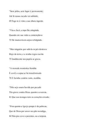 “Sem pólos, sem lugar é permanente; 
Até lá nossa escada vai subindo; 
69 Foge-te à vista a sua altura ingente. 
“Viu-a Jacó, o topo lhe atingindo, 
Quando em sua visão a contemplava 
72 De inumeráveis anjos refulgindo. 
“Mas ninguém por subi-la os pés destrava 
Hoje da terra; e a minha regra escrita 
75 Inutilmente nos papéis se grava. 
“A morada monástica bendita 
É covil; o capuz se há transformado 
78 E farinha contém ruim, maldita. 
“Não seja usura havida por pecado 
Tão grave contra Deus, quanto a avareza, 
81 Que aos monges tem os corações eivado; 
“Pois quanto a Igreja poupa é da pobreza, 
Que de Deus por amor seu pão mendiga, 
84 Não pra cevo a parentes, ou a torpeza. 
 