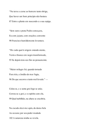 “Na terra a carne ao homem tanto obriga, 
Que haver um bom princípio não bastara 
87 Entre a planta em nascendo e a sua espiga. 
“Sem ouro e prata Pedro começara, 
Eu com jejuns, com orações; convento 
90 Francisco humildemente levantara. 
“De cada qual à origem estando atento, 
Verás o branco em negro transformado, 
93 Se depois tens seu fim no pensamento. 
“Maior milagre foi, quando tornado 
Para trás, o Jordão do mar fugia, 
96 Do que socorro a tanto mal levado.” — 
Calou-se, e a santa grei logo se unia; 
Cerrou-se a grei, e o espírito com ela, 
99 Qual turbilhão, na altura se encobria. 
Na escada alcei-me após, da dama bela 
Ao oceano; por seu poder mudada 
102 A natureza minha se revela. 
 