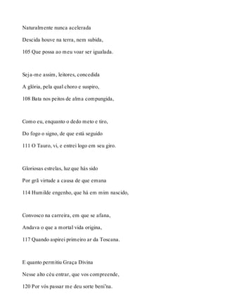 Naturalmente nunca acelerada 
Descida houve na terra, nem subida, 
105 Que possa ao meu voar ser igualada. 
Seja-me assim, leitores, concedida 
A glória, pela qual choro e suspiro, 
108 Bata nos peitos de alma compungida, 
Como eu, enquanto o dedo meto e tiro, 
Do fogo o signo, de que está seguido 
111 O Tauro, vi, e entrei logo em seu giro. 
Gloriosas estrelas, luz que hás sido 
Por grã virtude a causa de que emana 
114 Humilde engenho, que há em mim nascido, 
Convosco na carreira, em que se afana, 
Andava o que a mortal vida origina, 
117 Quando aspirei primeiro ar da Toscana. 
E quanto permitiu Graça Divina 
Nesse alto céu entrar, que vos compreende, 
120 Por vós passar me deu sorte beni’na. 
 