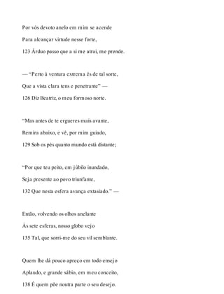 Por vós devoto anelo em mim se acende 
Para alcançar virtude nesse forte, 
123 Árduo passo que a si me atrai, me prende. 
— “Perto à ventura extrema és de tal sorte, 
Que a vista clara tens e penetrante” — 
126 Diz Beatriz, o meu formoso norte. 
“Mas antes de te ergueres mais avante, 
Remira abaixo, e vê, por mim guiado, 
129 Sob os pés quanto mundo está distante; 
“Por que teu peito, em júbilo inundado, 
Seja presente ao povo triunfante, 
132 Que nesta esfera avança extasiado.” — 
Então, volvendo os olhos anelante 
Às sete esferas, nosso globo vejo 
135 Tal, que sorri-me do seu vil semblante. 
Quem lhe dá pouco apreço em todo ensejo 
Aplaudo, e grande sábio, em meu conceito, 
138 É quem põe noutra parte o seu desejo. 
 