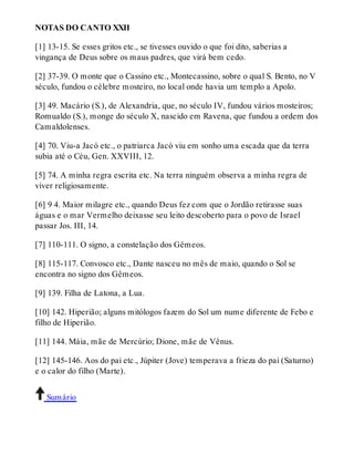 NOTAS DO CANTO XXII 
[1] 13-15. Se esses gritos etc., se tivesses ouvido o que foi dito, saberias a 
vingança de Deus sobre os maus padres, que virá bem cedo. 
[2] 37-39. O monte que o Cassino etc., Montecassino, sobre o qual S. Bento, no V 
século, fundou o célebre mosteiro, no local onde havia um templo a Apolo. 
[3] 49. Macário (S.), de Alexandria, que, no século IV, fundou vários mosteiros; 
Romualdo (S.), monge do século X, nascido em Ravena, que fundou a ordem dos 
Camaldolenses. 
[4] 70. Viu-a Jacó etc., o patriarca Jacó viu em sonho uma escada que da terra 
subia até o Céu, Gen. XXVIII, 12. 
[5] 74. A minha regra escrita etc. Na terra ninguém observa a minha regra de 
viver religiosamente. 
[6] 9 4. Maior milagre etc., quando Deus fez com que o Jordão retirasse suas 
águas e o mar Vermelho deixasse seu leito descoberto para o povo de Israel 
passar Jos. III, 14. 
[7] 110-111. O signo, a constelação dos Gêmeos. 
[8] 115-117. Convosco etc., Dante nasceu no mês de maio, quando o Sol se 
encontra no signo dos Gêmeos. 
[9] 139. Filha de Latona, a Lua. 
[10] 142. Hiperião; alguns mitólogos fazem do Sol um nume diferente de Febo e 
filho de Hiperião. 
[11] 144. Máia, mãe de Mercúrio; Dione, mãe de Vênus. 
[12] 145-146. Aos do pai etc., Júpiter (Jove) temperava a frieza do pai (Saturno) 
e o calor do filho (Marte). 
Sumário 
 