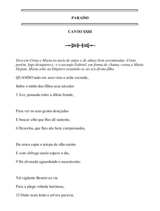 PARAÍSO 
CANTO XXIII 
Descem Cristo e Maria no meio de anjos e de almas bem-aventuradas. Cristo, 
porém, logo desaparece; e o arcanjo Gabriel, em forma de chama, coroa a Maria. 
Depois, Maria sobe no Empíreo reunindo-se ao seu divino filho. 
QUANDO tudo em seus véus a noite esconde, 
Sobre o ninho dos filhos seus amados 
3 Ave, pousada entre a dileta fronde, 
Para ver os seus gestos desejados 
E buscar cibo que lhes dê sustento, 
6 Desvelos, que lhes são bem compensados, 
Da rama espia o tempo de olho atento 
E com sôfrego anelo espera o dia, 
9 Da alvorada aguardando o nascimento; 
Tal vigilante Beatriz eu via 
Para a plaga voltada luminosa, 
12 Onde mais lento o sol me parecia. 
 