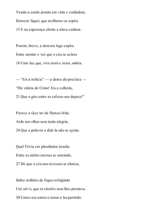 Vendo-a assim pronta em vista e cuidadosa, 
Homem fiquei, que melhorar-se aspira 
15 E na esperança alenta a alma cuidosa. 
Porém, breve, a demora logo expira 
Entre atentar e ver que o céu se aclara 
18 Com luz, que, viva mais e mais, subira. 
— “Eis a milícia” — a dama diz preclara — 
“Da vitória de Cristo! Eis a colheita, 
21 Que o giro entre as esferas nos depara!” 
Parece a face ter de flamas feita; 
Arde nos olhos seus tanta alegria, 
24 Que a palavra a dizê-la não se ajeita. 
Qual Trívia em plenilúnios irradia 
Entre as ninfas eternas se sumindo, 
27 De que o céu nos recessos se alumia, 
Sobre milhões de fogos refulgindo 
Um sol vi, que os clarões seus lhes prestava, 
30 Como aos astros o nosso a luz partindo. 
 