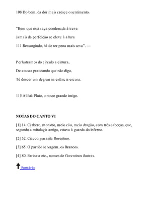 108 Do bem, da dor mais cresce o sentimento. 
“Bem que esta raça condenada à treva 
Jamais da perfeição se eleve à altura 
111 Ressurgindo, há de ter pena mais seva”. — 
Perlustramos do círculo a cintura, 
De cousas praticando que não digo, 
Té descer um degrau na estância escura. 
115 Ali’stá Pluto, o nosso grande imigo. 
NOTAS DO CANTO VI 
[1] 14. Cérbero, monstro, meio cão, meio dragão, com três cabeças, que, 
segundo a mitologia antiga, estava à guarda do inferno. 
[2] 52. Ciacco, parasita florentino. 
[3] 65. O partido selvagem, os Brancos. 
[4] 80. Farinata etc., nomes de florentinos ilustres. 
Sumário 
 