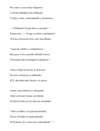 Por entre o aceso lume fulgurava 
A Divina Substância tão brilhante 
33 Que a vista, contemplando-a, desmaiava. 
— “Ó Beatriz! Ó guia doce e amante!” — 
Tornou-me: — “O que te enleia a inteligência 
36 Força invencível tem, sem semelhante. 
“Aqui stá o Saber e a Onipotência, 
Que para o céu caminho abrindo à terra, 
39 Cumpriu-lhe inextinguivel apetência.” 
Como o fogo da nuvem se descerra, 
No seio, estreito já, se dilatando, 
42 E, devendo subir, baixa e se aterra, 
Assim, entre delícias se alargando, 
Alma senti num êxtase arroubada; 
45 Qual fui não sei, de todo me olvidando. 
“Abre os olhos e vê qual sou tornada; 
Pois te foi dado ver tanto portento 
48 Já posso, ora a sorrir ser contemplada.” — 
 