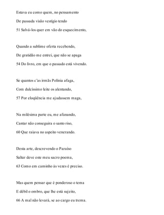 Estava eu como quem, no pensamento 
De passada visão vestígio tendo 
51 Salvá-los quer em vão do esquecimento, 
Quando a sublime oferta recebendo, 
De gratidão me entrei, que não se apaga 
54 Do livro, em que o passado está vivendo. 
Se quantos c’as irmãs Polínia afaga, 
Com dulcíssimo leite os alentando, 
57 Por eloqüência me ajudassem maga, 
Na milésima parte eu, me afanando, 
Cantar não conseguira o santo riso, 
60 Que raiava no aspeito venerando. 
Desta arte, descrevendo o Paraíso 
Saltar deve este meu sacro poema, 
63 Como em caminho às vezes é preciso. 
Mas quem pensar que é ponderoso o tema 
E débil o ombro, que lhe está sujeito, 
66 A mal não levará, se ao cargo eu trema. 
 