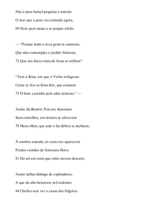 Não é para baixel pequeno e estreito 
O mar que a proa vai cortando agora, 
69 Nem para nauta a se poupar afeito. 
— “Porque tanto o meu gesto te enamora, 
Que não contemplas o jardim formoso, 
72 Que aos doces raios de Jesus se enflora? 
“Tem a Rosa, em que o Verbo milagroso 
Carne se fez; os lírios têm, que ensinam 
75 O bom caminho pelo odor mimoso.” — 
Assim diz Beatriz. Pois me dominam 
Seus conselhos, aos transes se oferecem 
78 Meus olhos, que ante a luz débeis se inclinam. 
À sombra estando, às vezes me aparecem 
Prados vestidos de formosas flores 
81 Do sol aos raios que entre nuvens descem; 
Assim turbas distingo de esplendores, 
A que do alto baixaram mil ardentes 
84 Clarões sem ver a causa dos fulgores. 
 