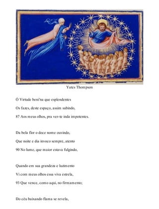 Yates Thompson 
Ó Virtude beni’na que esplendentes 
Os fazes, deste espaço, assim subindo, 
87 Aos meus olhos, pra ver-te inda impotentes. 
Da bela flor o doce nome ouvindo, 
Que noite e dia invoco sempre, atento 
90 No lume, que maior estava fulgindo, 
Quando em sua grandeza e luzimento 
Vi com meus olhos essa viva estrela, 
93 Que vence, como aqui, no firmamento; 
Do céu baixando flama se revela, 
 