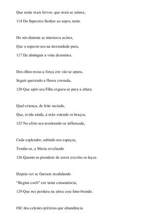 Que sente mais fervor, que mais se anima, 
114 Do Supremo Senhor ao sopro, tanto 
De nós distante se internava acima, 
Que o aspecto seu na imensidade pura, 
117 De distinguir a vista desanima. 
Dos olhos meus a força em vão se apura, 
Seguir querendo a flama coroada, 
120 Que após seu Filho ergueu-se para a altura. 
Qual criança, de leite saciada, 
Que, ávida ainda, à mãe estende os braços, 
123 No afeto seu mostrando-se inflamada, 
Cada esplendor, subindo nos espaços, 
Tendia-se, a Maria revelando 
126 Quanto os prendem de amor excelso os laços. 
Depois ver se fizeram modulando 
“Regina coeli” em tanta consonância, 
129 Que me perdura na alma esse hino brando. 
Oh! dos celestes prêmios que abundância 
 