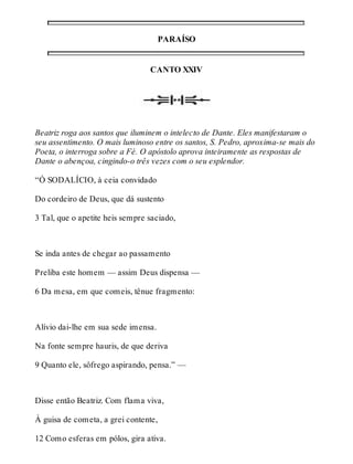 PARAÍSO 
CANTO XXIV 
Beatriz roga aos santos que iluminem o intelecto de Dante. Eles manifestaram o 
seu assentimento. O mais luminoso entre os santos, S. Pedro, aproxima-se mais do 
Poeta, o interroga sobre a Fé. O apóstolo aprova inteiramente as respostas de 
Dante o abençoa, cingindo-o três vezes com o seu esplendor. 
“Ó SODALÍCIO, à ceia convidado 
Do cordeiro de Deus, que dá sustento 
3 Tal, que o apetite heis sempre saciado, 
Se inda antes de chegar ao passamento 
Preliba este homem — assim Deus dispensa — 
6 Da mesa, em que comeis, tênue fragmento: 
Alívio dai-lhe em sua sede imensa. 
Na fonte sempre hauris, de que deriva 
9 Quanto ele, sôfrego aspirando, pensa.” — 
Disse então Beatriz. Com flama viva, 
À guisa de cometa, a grei contente, 
12 Como esferas em pólos, gira ativa. 
 