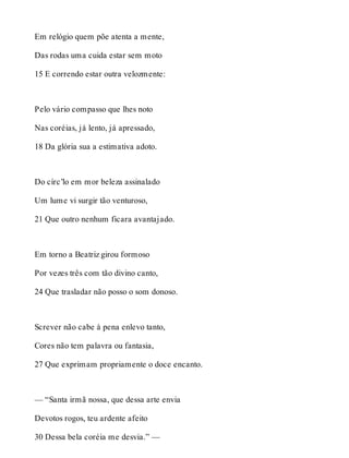 Em relógio quem põe atenta a mente, 
Das rodas uma cuida estar sem moto 
15 E correndo estar outra velozmente: 
Pelo vário compasso que lhes noto 
Nas coréias, já lento, já apressado, 
18 Da glória sua a estimativa adoto. 
Do círc’lo em mor beleza assinalado 
Um lume vi surgir tão venturoso, 
21 Que outro nenhum ficara avantajado. 
Em torno a Beatriz girou formoso 
Por vezes três com tão divino canto, 
24 Que trasladar não posso o som donoso. 
Screver não cabe à pena enlevo tanto, 
Cores não tem palavra ou fantasia, 
27 Que exprimam propriamente o doce encanto. 
— “Santa irmã nossa, que dessa arte envia 
Devotos rogos, teu ardente afeito 
30 Dessa bela coréia me desvia.” — 
 
