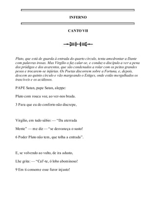 INFERNO 
CANTO VII 
Pluto, que está de guarda à entrada do quarto círculo, tenta amedrontar a Dante 
com palavras irosas. Mas Virgílio o faz calar-se, e conduz o discípulo a ver a pena 
dos pródigos e dos avarentos, que são condenados a rolar com os peitos grandes 
pesos e trocarem-se injúrias. Os Poetas discorrem sobre a Fortuna, e, depois, 
descem ao quinto círculo e vão margeando o Estiges, onde estão mergulhados os 
irascíveis e os acidiosos. 
PAPE Satan, pape Satan, aleppe: 
Pluto com rouca voz, ao ver-nos brada. 
3 Para que eu do conforto não discrepe, 
Virgílio, em tudo sábio: — “Da aterrada 
Mente” — me diz — “se desvaneça o susto! 
6 Poder Pluto não tem, que tolha a entrada”. 
E, se volvendo ao vulto, de ira adusto, 
Lhe grita: — “Cal’-te, ó lobo abominoso! 
9 Em ti consome esse furor injusto! 
 