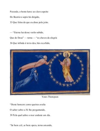 Parando, o bento lume ao claro aspeito 
De Beatriz o sopro há dirigido, 
33 Que falou do que eu disse pelo jeito. 
— “Eterna luz desse varão subido, 
Que de Deus” — torna — “as chaves da alegria 
36 Que infinda à terra deu, hás recebido, 
Yates Thompson 
“Deste homem como queiras avalia 
O saber sobre a Fé lhe perguntando, 
39 Pela qual sobre o mar andaste um dia. 
“Se bem crê, se bem spera, terno amando, 
 