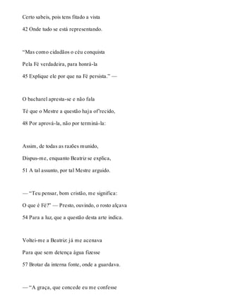Certo sabeis, pois tens fitado a vista 
42 Onde tudo se está representando. 
“Mas como cidadãos o céu conquista 
Pela Fé verdadeira, para honrá-la 
45 Explique ele por que na Fé persista.” — 
O bacharel apresta-se e não fala 
Té que o Mestre a questão haja of’recido, 
48 Por aprová-la, não por terminá-la: 
Assim, de todas as razões munido, 
Dispus-me, enquanto Beatriz se explica, 
51 A tal assunto, por tal Mestre arguido. 
— “Teu pensar, bom cristão, me significa: 
O que é Fé?” — Presto, ouvindo, o rosto alçava 
54 Para a luz, que a questão desta arte indica. 
Voltei-me a Beatriz: já me acenava 
Para que sem detença água fizesse 
57 Brotar da interna fonte, onde a guardava. 
— “A graça, que concede eu me confesse 
 