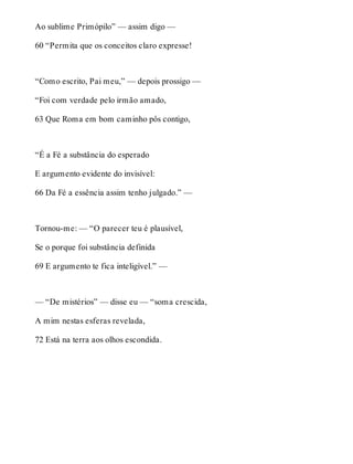 Ao sublime Primópilo” — assim digo — 
60 “Permita que os conceitos claro expresse! 
“Como escrito, Pai meu,” — depois prossigo — 
“Foi com verdade pelo irmão amado, 
63 Que Roma em bom caminho pôs contigo, 
“É a Fé a substância do esperado 
E argumento evidente do invisível: 
66 Da Fé a essência assim tenho julgado.” — 
Tornou-me: — “O parecer teu é plausível, 
Se o porque foi substância definida 
69 E argumento te fica inteligível.” — 
— “De mistérios” — disse eu — “soma crescida, 
A mim nestas esferas revelada, 
72 Está na terra aos olhos escondida. 
 