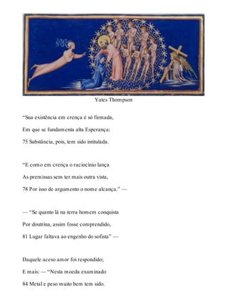 Yates Thompson 
“Sua existência em crença é só firmada, 
Em que se fundamenta alta Esperança: 
75 Substância, pois, tem sido intitulada. 
“E como em crença o raciocínio lança 
As premissas sem ter mais outra vista, 
78 Por isso de argumento o nome alcança.” — 
— “Se quanto lá na terra homem conquista 
Por doutrina, assim fosse comprendido, 
81 Lugar faltava ao engenho do sofista” — 
Daquele aceso amor foi respondido; 
E mais: — “Nesta moeda examinado 
84 Metal e peso muito bem tem sido. 
 