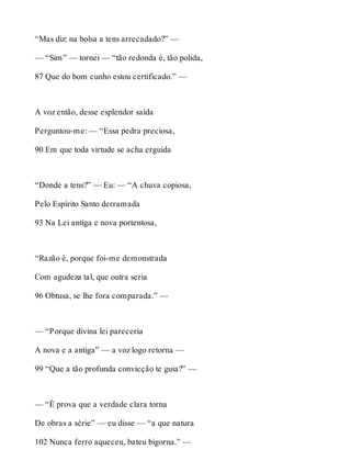 “Mas diz: na bolsa a tens arrecadado?” — 
— “Sim” — tornei — “tão redonda é, tão polida, 
87 Que do bom cunho estou certificado.” — 
A voz então, desse esplendor saída 
Perguntou-me: — “Essa pedra preciosa, 
90 Em que toda virtude se acha erguida 
“Donde a tens?” — Eu: — “A chuva copiosa, 
Pelo Espírito Santo derramada 
93 Na Lei antiga e nova portentosa, 
“Razão é, porque foi-me demonstrada 
Com agudeza tal, que outra seria 
96 Obtusa, se lhe fora comparada.” — 
— “Porque divina lei pareceria 
A nova e a antiga” — a voz logo retorna — 
99 “Que a tão profunda convicção te guia?” — 
— “É prova que a verdade clara torna 
De obras a série” — eu disse — “a que natura 
102 Nunca ferro aqueceu, bateu bigorna.” — 
 