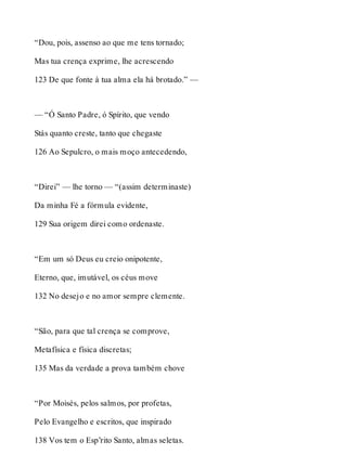 “Dou, pois, assenso ao que me tens tornado; 
Mas tua crença exprime, lhe acrescendo 
123 De que fonte à tua alma ela há brotado.” — 
— “Ó Santo Padre, ó Spírito, que vendo 
Stás quanto creste, tanto que chegaste 
126 Ao Sepulcro, o mais moço antecedendo, 
“Direi” — lhe torno — “(assim determinaste) 
Da minha Fé a fórmula evidente, 
129 Sua origem direi como ordenaste. 
“Em um só Deus eu creio onipotente, 
Eterno, que, imutável, os céus move 
132 No desejo e no amor sempre clemente. 
“São, para que tal crença se comprove, 
Metafísica e física discretas; 
135 Mas da verdade a prova também chove 
“Por Moisés, pelos salmos, por profetas, 
Pelo Evangelho e escritos, que inspirado 
138 Vos tem o Esp’rito Santo, almas seletas. 
 