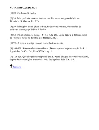 NOTAS DO CANTO XXIV 
[1] 20. Um lume, S. Pedro. 
[2] 39. Pela qual sobre o mar andaste um dia, sobre as águas do Mar de 
Tiberíade, S. Mateus, Ev. XIV. 
[3] 59. Primópilo, assim chamava-se, no exército romano, o centurião da 
primeira coorte; aqui indica S. Pedro. 
[4] 62. Irmão amado, S. Paulo. - 64-66. A fé etc., Dante repete a definição que 
da fé deu S. Paulo na Epístola aos Hebreus, XI, 1. 
[5] 9 8. A nova e a antiga, o novo e o velho testamento. 
[6] 106-108. Se o mundo convertido etc., Dante repete a argumentação de S. 
Agostinho, De Civ. Dei, livro XXIV, cap. 5. 
[7] 125-126. Que chegaste ao sepulcro etc. S. Pedro chegou ao sepulcro de Jesus, 
depois da ressurreição, antes de S. João Evangelista. João XX, 1-9. 
Sumário 
 