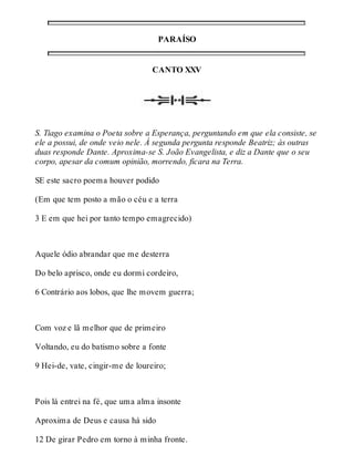 PARAÍSO 
CANTO XXV 
S. Tiago examina o Poeta sobre a Esperança, perguntando em que ela consiste, se 
ele a possui, de onde veio nele. À segunda pergunta responde Beatriz; às outras 
duas responde Dante. Aproxima-se S. João Evangelista, e diz a Dante que o seu 
corpo, apesar da comum opinião, morrendo, ficara na Terra. 
SE este sacro poema houver podido 
(Em que tem posto a mão o céu e a terra 
3 E em que hei por tanto tempo emagrecido) 
Aquele ódio abrandar que me desterra 
Do belo aprisco, onde eu dormi cordeiro, 
6 Contrário aos lobos, que lhe movem guerra; 
Com voz e lã melhor que de primeiro 
Voltando, eu do batismo sobre a fonte 
9 Hei-de, vate, cingir-me de loureiro; 
Pois lá entrei na fé, que uma alma insonte 
Aproxima de Deus e causa há sido 
12 De girar Pedro em torno à minha fronte. 
 