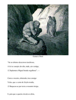 Gustave Doré 
“Se ao abismo descemos tenebroso, 
A lei se cumpre do alto, onde, em castigo, 
12 Suplantara Miguel bando orgulhoso”. — 
Como o mastro, abatendo, traz consigo 
Velas, que o vento de feição tendia, 
15 Baqueou-se por terra o monstro imigo. 
E, pois que o quarto círculo se abria, 
 