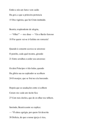 Então a nós um lume vem saído 
Da grei, a que a primeira pertencia 
15 Dos vigários, que há Cristo instituído. 
Beatriz, resplendente de alegria, 
— “Olha!” — me disse — “Eis o Barão famoso 
18 Por quem vai-se à Galízia em romaria! 
Quando à consorte acerca-se amoroso 
O pombo, cada qual mostra, girando 
21 Entre arrulhos o ardor seu amoroso: 
Os dois Príncipes vi tão ledos, quando 
Da glória sua no esplendor se acolhem 
24 O manjar, que se frui no céu louvando. 
Depois que as saudações entre si colhem 
Coram me cada um tácito fica 
27 Com tais clarões, que de os olhar me tolhem. 
Sorrindo, Beatriz assim se explica: 
— “Ó alma egrégia, por quem foi descrita 
30 Delícia, de que a nossa igreja é rica, 
 