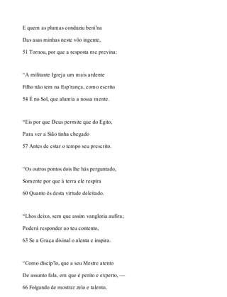 E quem as plumas conduziu beni’na 
Das asas minhas neste vôo ingente, 
51 Tornou, por que a resposta me previna: 
“A militante Igreja um mais ardente 
Filho não tem na Esp’rança, como escrito 
54 É no Sol, que alumia a nossa mente. 
“Eis por que Deus permite que do Egito, 
Para ver a Sião tinha chegado 
57 Antes de estar o tempo seu prescrito. 
“Os outros pontos dois lhe hás perguntado, 
Somente por que à terra ele respira 
60 Quanto és desta virtude deleitado. 
“Lhos deixo, sem que assim vangloria aufira; 
Poderá responder ao teu contento, 
63 Se a Graça divinal o alenta e inspira. 
“Como discíp’lo, que a seu Mestre atento 
De assunto fala, em que é perito e experto, — 
66 Folgando de mostrar zelo e talento, 
 