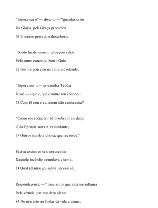 “Esperança é” — disse tu — “guardar certo 
Da Glória, pela Graça produzida 
69 E mérito provado e descoberto. 
“Sendo luz de astros muitos procedida, 
Pelo sumo cantor do Sumo Guia 
72 Foi-me primeiro na alma introduzida. 
“Espere em ti — na excelsa Teodia 
Disse — aquele, que o nome teu conhece: 
75 Com fé como eu, quem não conheceria? 
“Como seu rocio, também sobre mim desce 
O da Epístola sacra e, redundante, 
78 Outros inunda a chuva, que recresce.” 
Falava assim: do seio coruscante 
Daquele incêndio tremulava chama, 
81 Qual relâmpago, súbita, incessante. 
Respondeu-me: — “Esse amor que inda me inflama 
Pela virtude, que me dera alento 
84 No martírio, ao findar da vida a trama, 
 