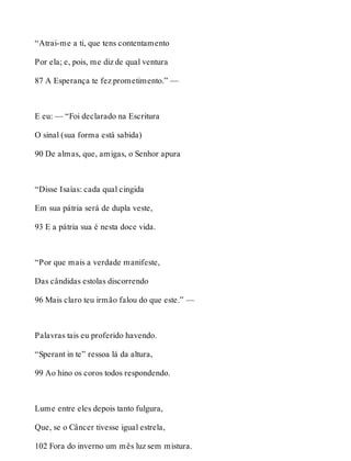 “Atrai-me a ti, que tens contentamento 
Por ela; e, pois, me diz de qual ventura 
87 A Esperança te fez prometimento.” — 
E eu: — “Foi declarado na Escritura 
O sinal (sua forma está sabida) 
90 De almas, que, amigas, o Senhor apura 
“Disse Isaías: cada qual cingida 
Em sua pátria será de dupla veste, 
93 E a pátria sua é nesta doce vida. 
“Por que mais a verdade manifeste, 
Das cândidas estolas discorrendo 
96 Mais claro teu irmão falou do que este.” — 
Palavras tais eu proferido havendo. 
“Sperant in te” ressoa lá da altura, 
99 Ao hino os coros todos respondendo. 
Lume entre eles depois tanto fulgura, 
Que, se o Câncer tivesse igual estrela, 
102 Fora do inverno um mês luz sem mistura. 
 