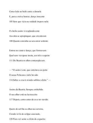 Como leda no baile entra a donzela 
E, para a noiva honrar, dança inocente 
105 Sem que vício ou vaidade impere nela: 
O clarão assim vi resplandecente 
Aos dois se apropinquar, que circulavam 
108 Quanto convinha ao seu amor ardente. 
Entrou no canto e dança, que formavam: 
Qual sem voz sposa imota, aos três o aspeito 
111 De Beatriz os olhos contemplavam. 
— “O santo é este, que estreitava ao peito 
O nosso Pelicano e dele há sido 
114 Sobre a cruz à missão sublime eleito.” — 
Assim diz Beatriz. Sempre embebido 
O seu olhar está na luz terceira 
117 Depois, como antes de eu a ter ouvido. 
Quem do sol fita os olhos na carreira, 
Crendo vê-lo de eclipse anuviado, 
120 Para ver sente o efeito da cegueira: 
 