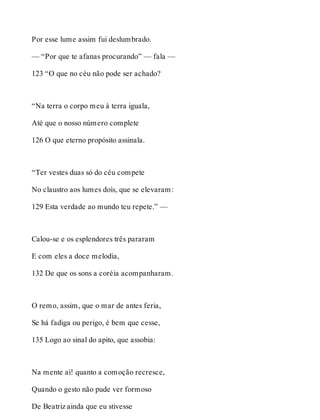 Por esse lume assim fui deslumbrado. 
— “Por que te afanas procurando” — fala — 
123 “O que no céu não pode ser achado? 
“Na terra o corpo meu à terra iguala, 
Até que o nosso número complete 
126 O que eterno propósito assinala. 
“Ter vestes duas só do céu compete 
No claustro aos lumes dois, que se elevaram: 
129 Esta verdade ao mundo teu repete.” — 
Calou-se e os esplendores três pararam 
E com eles a doce melodia, 
132 De que os sons a coréia acompanharam. 
O remo, assim, que o mar de antes feria, 
Se há fadiga ou perigo, é bem que cesse, 
135 Logo ao sinal do apito, que assobia: 
Na mente ai! quanto a comoção recresce, 
Quando o gesto não pude ver formoso 
De Beatriz ainda que eu stivesse 
 