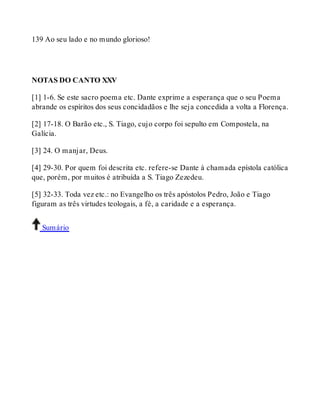 139 Ao seu lado e no mundo glorioso! 
NOTAS DO CANTO XXV 
[1] 1-6. Se este sacro poema etc. Dante exprime a esperança que o seu Poema 
abrande os espíritos dos seus concidadãos e lhe seja concedida a volta a Florença. 
[2] 17-18. O Barão etc., S. Tiago, cujo corpo foi sepulto em Compostela, na 
Galícia. 
[3] 24. O manjar, Deus. 
[4] 29-30. Por quem foi descrita etc. refere-se Dante à chamada epístola católica 
que, porém, por muitos é atribuída a S. Tiago Zezedeu. 
[5] 32-33. Toda vez etc.: no Evangelho os três apóstolos Pedro, João e Tiago 
figuram as três virtudes teologais, a fé, a caridade e a esperança. 
Sumário 
 