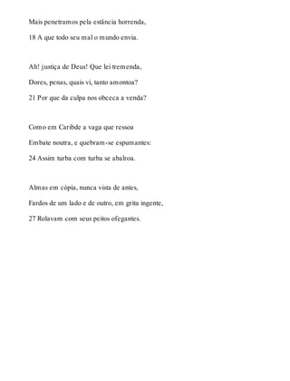 Mais penetramos pela estância horrenda, 
18 A que todo seu mal o mundo envia. 
Ah! justiça de Deus! Que lei tremenda, 
Dores, penas, quais vi, tanto amontoa? 
21 Por que da culpa nos obceca a venda? 
Como em Caribde a vaga que ressoa 
Embate noutra, e quebram-se espumantes: 
24 Assim turba com turba se abalroa. 
Almas em cópia, nunca vista de antes, 
Fardos de um lado e de outro, em grita ingente, 
27 Rolavam com seus peitos ofegantes. 
 