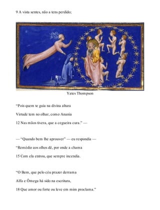9 A vista sentes, não a tens perdido; 
Yates Thompson 
“Pois quem te guia na divina altura 
Virtude tem no olhar, como Anania 
12 Nas mãos tivera, que a cegueira cura.” — 
— “Quando bem lhe aprouver” — eu respondia — 
“Remédio aos olhos dê, por onde a chama 
15 Com ela entrou, que sempre incendia. 
“O Bem, que pelo céu prazer derrama 
Alfa e Ômega há sido na escritura, 
18 Que amor ou forte ou leve em mim proclama.” 
 