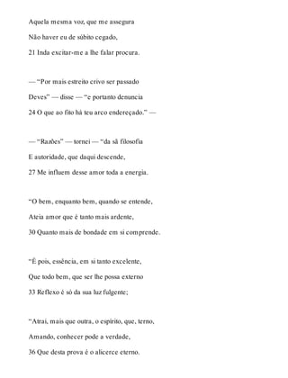 Aquela mesma voz, que me assegura 
Não haver eu de súbito cegado, 
21 Inda excitar-me a lhe falar procura. 
— “Por mais estreito crivo ser passado 
Deves” — disse — “e portanto denuncia 
24 O que ao fito há teu arco endereçado.” — 
— “Razões” — tornei — “da sã filosofia 
E autoridade, que daqui descende, 
27 Me influem desse amor toda a energia. 
“O bem, enquanto bem, quando se entende, 
Ateia amor que é tanto mais ardente, 
30 Quanto mais de bondade em si comprende. 
“É pois, essência, em si tanto excelente, 
Que todo bem, que ser lhe possa externo 
33 Reflexo é só da sua luz fulgente; 
“Atrai, mais que outra, o espírito, que, terno, 
Amando, conhecer pode a verdade, 
36 Que desta prova é o alicerce eterno. 
 