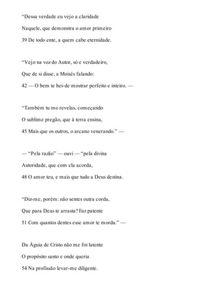 “Dessa verdade eu vejo a claridade 
Naquele, que demonstra o amor primeiro 
39 De todo ente, a quem cabe eternidade. 
“Vejo na voz do Autor, só e verdadeiro, 
Que de si disse, a Moisés falando: 
42 — O bem te hei-de mostrar perfeito e inteiro. — 
“Também tu mo revelas, começando 
O sublime pregão, que à terra ensina, 
45 Mais que os outros, o arcano venerando.” — 
— “Pela razão” — ouvi — “pela divina 
Autoridade, que com ela acorda, 
48 O amor teu, e mais que tudo a Deus destina. 
“Diz-me, porém: não sentes outra corda, 
Que para Deus te arrasta? Faz patente 
51 Com quantos dentes esse amor te morda.” — 
Da Águia de Cristo não me foi latente 
O propósito santo e onde queria 
54 Na profissão levar-me diligente. 
 