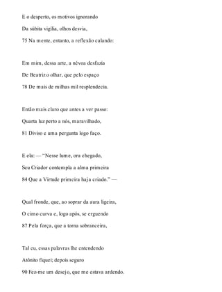 E o desperto, os motivos ignorando 
Da súbita vigília, olhos desvia, 
75 Na mente, entanto, a reflexão calando: 
Em mim, dessa arte, a névoa desfazia 
De Beatriz o olhar, que pelo espaço 
78 De mais de milhas mil resplendecia. 
Então mais claro que antes a ver passo: 
Quarta luz perto a nós, maravilhado, 
81 Diviso e uma pergunta logo faço. 
E ela: — “Nesse lume, ora chegado, 
Seu Criador contempla a alma primeira 
84 Que a Virtude primeira haja criado.” — 
Qual fronde, que, ao soprar da aura ligeira, 
O cimo curva e, logo após, se erguendo 
87 Pela força, que a torna sobranceira, 
Tal eu, essas palavras lhe entendendo 
Atônito fiquei; depois seguro 
90 Fez-me um desejo, que me estava ardendo. 
 