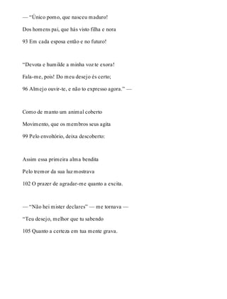 — “Único pomo, que nasceu maduro! 
Dos homens pai, que hás visto filha e nora 
93 Em cada esposa então e no futuro! 
“Devota e humilde a minha voz te exora! 
Fala-me, pois! Do meu desejo és certo; 
96 Almejo ouvir-te, e não to expresso agora.” — 
Como de manto um animal coberto 
Movimento, que os membros seus agita 
99 Pelo envoltório, deixa descoberto: 
Assim essa primeira alma bendita 
Pelo tremor da sua luz mostrava 
102 O prazer de agradar-me quanto a excita. 
— “Não hei mister declares” — me tornava — 
“Teu desejo, melhor que tu sabendo 
105 Quanto a certeza em tua mente grava. 
 