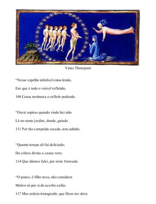 Yates Thompson 
“Nesse espelho infalível estou lendo, 
Em que é todo o visível refletido, 
108 Cousa nenhuma o refletir podendo. 
“Ouvir aspiras quando vindo hei sido 
Lá no santo jardim, donde, guiado 
111 Por tão comprida escada, tens subido; 
“Quanto tempo ali fui deliciado; 
Da cólera divina a causa vera; 
114 Que idioma falei, por mim formado. 
“O pomo, ó filho meu, não considera 
Motivo só por si do acerbo exílio, 
117 Mas ordens transgredir, que Deus me dera. 
 