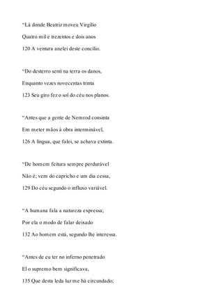 “Lá donde Beatriz moveu Virgílio 
Quatro mil e trezentos e dois anos 
120 A ventura anelei deste concílio. 
“Do desterro senti na terra os danos, 
Enquanto vezes novecentas trinta 
123 Seu giro fez o sol do céu nos planos. 
“Antes que a gente de Nemrod consinta 
Em meter mãos à obra interminável, 
126 A língua, que falei, se achava extinta. 
“De homem feitura sempre perdurável 
Não é; vem do capricho e um dia cessa, 
129 Do céu segundo o influxo variável. 
“A humana fala a natureza expressa; 
Por ela o modo de falar deixado 
132 Ao homem está, segundo lhe interessa. 
“Antes de eu ter no inferno penetrado 
El o supremo bem significava, 
135 Que desta leda luz me há circundado; 
 