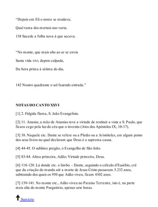 “Depois em Eli o nome se mudava; 
Qual rama dos mortais uso varia, 
138 Sucede a folha nova à que secava. 
“No monte, que mais alto ao ar se envia 
Santa vida vivi, depois culpada, 
Da hora prima à sétima do dia, 
142 Noutro quadrante o sol fazendo entrada.” 
NOTAS DO CANTO XXVI 
[1] 2. Fúlgida flama, S. João Evangelista. 
[2] 11. Anania; a mão de Ananias teve a virtude de restituir a vista a S. Paulo, que 
ficara cego pela luz do céu que o investiu (Atos dos Apóstolos IX, 10-17). 
[3] 38. Naquele etc. Dante se refere ou a Platão ou a Aristóteles, em algum ponto 
dos seus livros no qual declaram que Deus é a suprema causa. 
[4] 44-45. O sublime pregão, o Evangelho de São João. 
[5] 83-84. Alma primeira, Adão; Virtude primeira, Deus. 
[6] 118-120. Lá donde etc. o limbo. - Dante, seguindo o cálculo d’Eusébio, crê 
que da criação do mundo até a morte de Jesus Cristo passaram 5.232 anos, 
subtraindo dos quais os 950 que Adão viveu, ficam 4302 anos. 
[7] 139-141. No monte etc., Adão viveu no Paraíso Terrestre, isto é, na parte 
mais alta do monte Purgatório, apenas sete horas. 
Sumário 
 