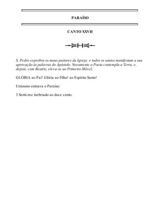 PARAÍSO 
CANTO XXVII 
S. Pedro exprobra os maus pastores da Igreja; e todos os santos manifestam a sua 
aprovação às palavras do Apóstolo. Novamente o Poeta contempla a Terra, e, 
depois, com Beatriz, eleva-se ao Primeiro Móvel. 
GLÓRIA ao Pai! Glória ao Filho! ao Espírito Santo! 
Uníssono entoava o Paraíso: 
3 Senti-me inebriado ao doce canto. 
 