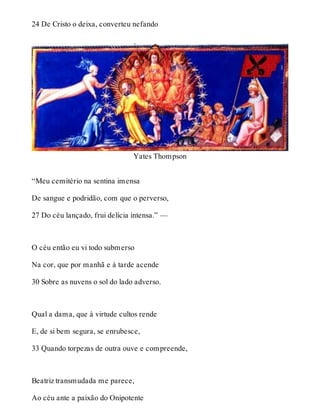 24 De Cristo o deixa, converteu nefando 
Yates Thompson 
“Meu cemitério na sentina imensa 
De sangue e podridão, com que o perverso, 
27 Do céu lançado, frui delícia intensa.” — 
O céu então eu vi todo submerso 
Na cor, que por manhã e à tarde acende 
30 Sobre as nuvens o sol do lado adverso. 
Qual a dama, que à virtude cultos rende 
E, de si bem segura, se enrubesce, 
33 Quando torpezas de outra ouve e compreende, 
Beatriz transmudada me parece, 
Ao céu ante a paixão do Onipotente 
 