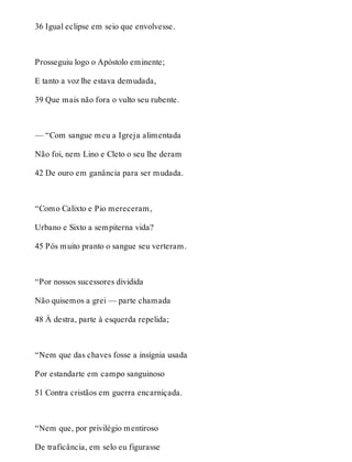 36 Igual eclipse em seio que envolvesse. 
Prosseguiu logo o Apóstolo eminente; 
E tanto a voz lhe estava demudada, 
39 Que mais não fora o vulto seu rubente. 
— “Com sangue meu a Igreja alimentada 
Não foi, nem Lino e Cleto o seu lhe deram 
42 De ouro em ganância para ser mudada. 
“Como Calixto e Pio mereceram, 
Urbano e Sixto a sempiterna vida? 
45 Pós muito pranto o sangue seu verteram. 
“Por nossos sucessores dividida 
Não quisemos a grei — parte chamada 
48 À destra, parte à esquerda repelida; 
“Nem que das chaves fosse a insígnia usada 
Por estandarte em campo sanguinoso 
51 Contra cristãos em guerra encarniçada. 
“Nem que, por privilégio mentiroso 
De traficância, em selo eu figurasse 
 