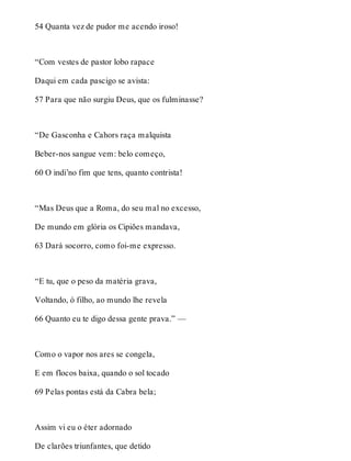 54 Quanta vez de pudor me acendo iroso! 
“Com vestes de pastor lobo rapace 
Daqui em cada pascigo se avista: 
57 Para que não surgiu Deus, que os fulminasse? 
“De Gasconha e Cahors raça malquista 
Beber-nos sangue vem: belo começo, 
60 O indi’no fim que tens, quanto contrista! 
“Mas Deus que a Roma, do seu mal no excesso, 
De mundo em glória os Cipiões mandava, 
63 Dará socorro, como foi-me expresso. 
“E tu, que o peso da matéria grava, 
Voltando, ó filho, ao mundo lhe revela 
66 Quanto eu te digo dessa gente prava.” — 
Como o vapor nos ares se congela, 
E em flocos baixa, quando o sol tocado 
69 Pelas pontas está da Cabra bela; 
Assim vi eu o éter adornado 
De clarões triunfantes, que detido 
 