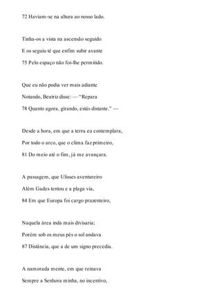 72 Haviam-se na altura ao nosso lado. 
Tinha-os a vista na ascensão seguido 
E os seguiu té que enfim subir avante 
75 Pelo espaço não foi-lhe permitido. 
Que eu não podia ver mais adiante 
Notando, Beatriz disse: — “Repara 
78 Quanto agora, girando, estás distante.” — 
Desde a hora, em que a terra eu contemplara, 
Por todo o arco, que o clima faz primeiro, 
81 Do meio até o fim, já me avançara. 
A passagem, que Ulisses aventureiro 
Além Gades tentou e a plaga via, 
84 Em que Europa foi cargo prazenteiro, 
Naquela área inda mais divisaria; 
Porém sob os meus pés o sol andava 
87 Distância, que a de um signo precedia. 
A namorada mente, em que reinava 
Sempre a Senhora minha, no incentivo, 
 