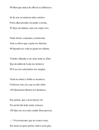 90 Mais que nunca de olhá-la se inflamava. 
Se de arte ou natureza almo atrativo 
Pelos olhos prender nos pode a mente, 
93 Seja em pintura, seja em corpo vivo, 
Nada foram, conjuntas, certamente, 
Ante o enlevo que o peito me ilumina, 
96 Quando me volta ao gesto seu ridente. 
Virtude, olhando-a em mim tanto se afina 
Que do ninho de Leda me destrava 
99 E ao céu velocíssimo me empina. 
Tanto na altura e brilho se mostrava 
Uniforme este céu, que eu não sabia 
102 Qual pouso Beatriz me destinava. 
Ela, porém, que o meu desejo via 
No sorriso tão leda assim começa, 
105 Que em seu rosto exultar Deus parecia. 
— “O movimento, que no centro cessa, 
Em torno ao qual, porém, tudo o mais gira, 
 