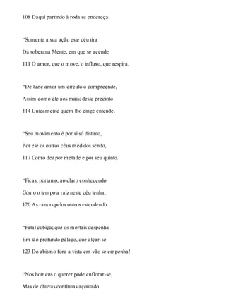 108 Daqui partindo à roda se endereça. 
“Somente a sua ação este céu tira 
Da soberana Mente, em que se acende 
111 O amor, que o move, o influxo, que respira. 
“De luz e amor um círculo o compreende, 
Assim como ele aos mais; deste precinto 
114 Unicamente quem lho cinge entende. 
“Seu movimento é por si só distinto, 
Por ele os outros céus medidos sendo, 
117 Como dez por metade e por seu quinto. 
“Ficas, portanto, ao claro conhecendo 
Como o tempo a raiz neste céu tenha, 
120 As ramas pelos outros estendendo. 
“Fatal cobiça; que os mortais despenha 
Em tão profundo pélago, que alçar-se 
123 Do abismo fora a vista em vão se empenha! 
“Nos homens o querer pode enflorar-se, 
Mas de chuvas contínuas açoutado 
 